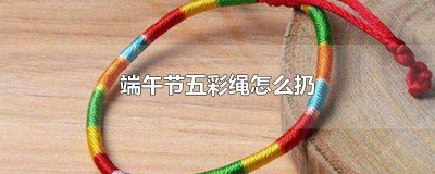 ​端午五彩绳什么时候扔掉 五彩绳端午当天扔吗