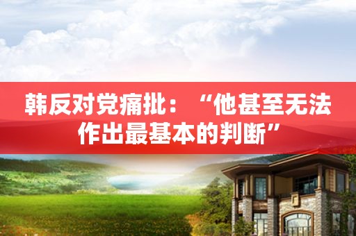 韩反对党痛批:“他甚至无法作出最基本的判断”